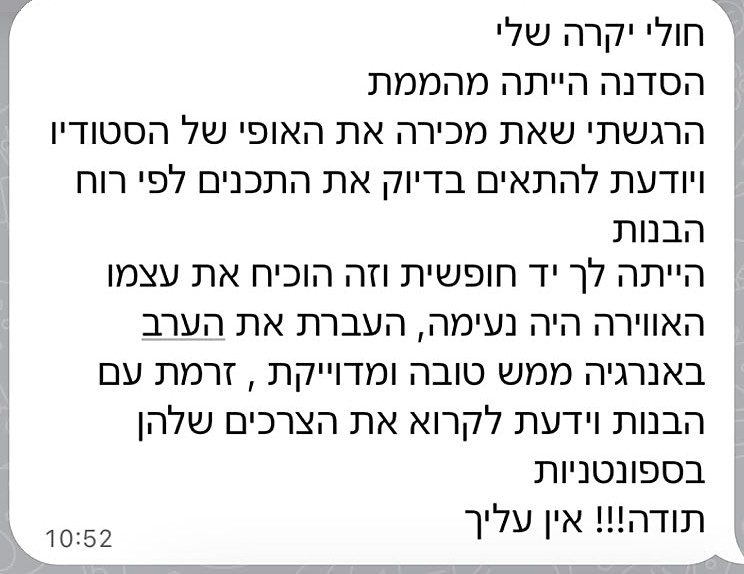 צילום מסך של הודעת הוואטסאפ מפנינה: חולי יקרה שלי, הסדנה הייתה מהממת. הרגשתי שאת מכירה את האופי של הסטודיו ויודעת להתאים בדיוק את התכנים לפי רוח הבנות. הייתה לך יד חופשית וזה הוכיח את עצמו. האווירה הייתה נעימה, העברת את הערב באנרגיה ממש טובה ומדויקת, זרמת עם הבנות וידעת לקרוא את הצרכים שלהן בספונטניות. תודה!!! אין עליך